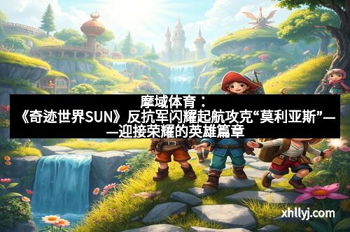摩域体育：《奇迹世界SUN》反抗军闪耀起航攻克“莫利亚斯”——迎接荣耀的英雄篇章